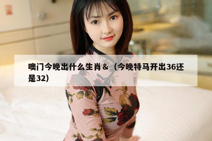 噢门今晚出什么生肖＆（今晚特马开出36还是32）