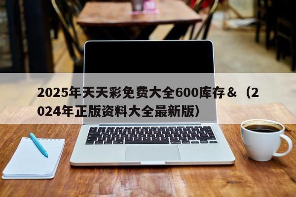 2025年天天彩免费大全600库存＆（2024年正版资料大全最新版）