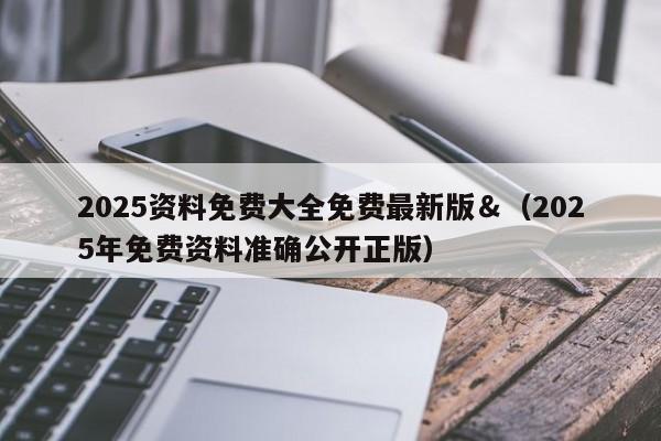 2025资料免费大全免费最新版＆（2025年免费资料准确公开正版）